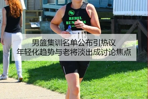 男篮集训名单公布引热议 年轻化趋势与老将淡出成讨论焦点